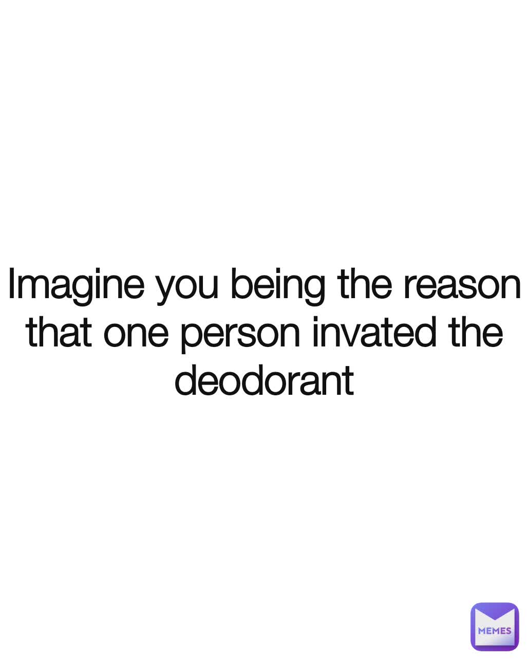 Imagine you being the reason that one person invated the deodorant