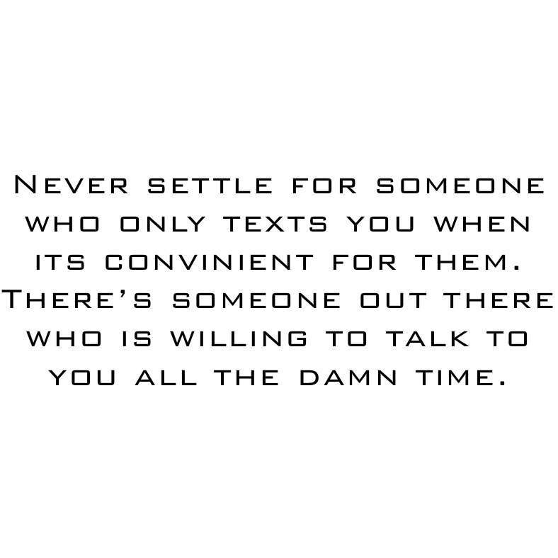 Never settle for someone who only texts you when its convinient for them. There’s someone out there who is willing to talk to you all the damn time.