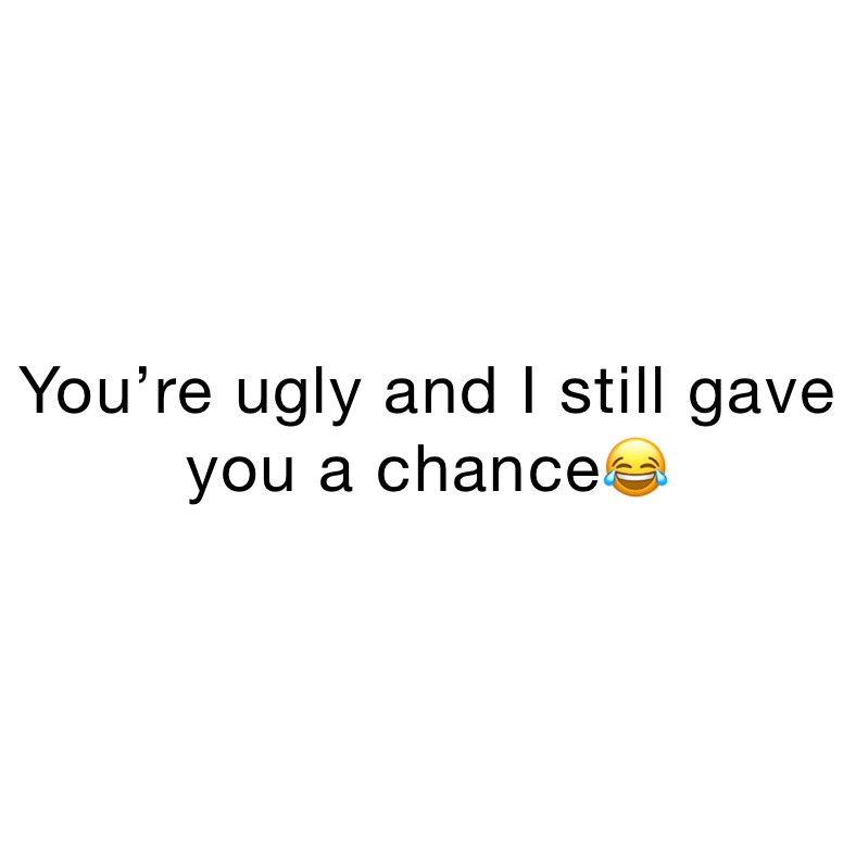 You’re ugly and I still gave you a chance😂 