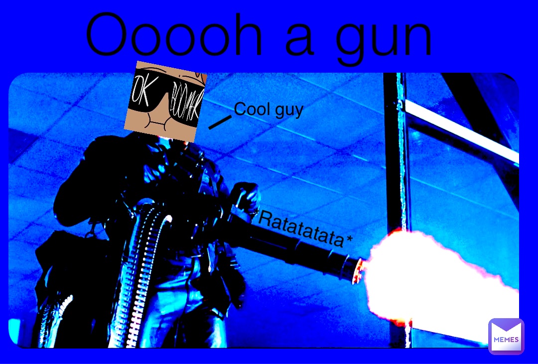 Ooooh a gun *Ratatatata* Cool guy l