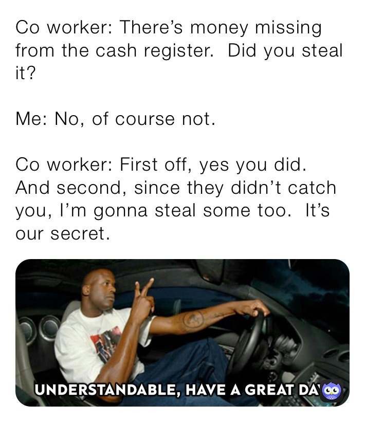 Co worker: There’s money missing from the cash register.  Did you steal it?

Me: No, of course not.

Co worker: First off, yes you did.  And second, since they didn’t catch you, I’m gonna steal some too.  It’s our secret.  