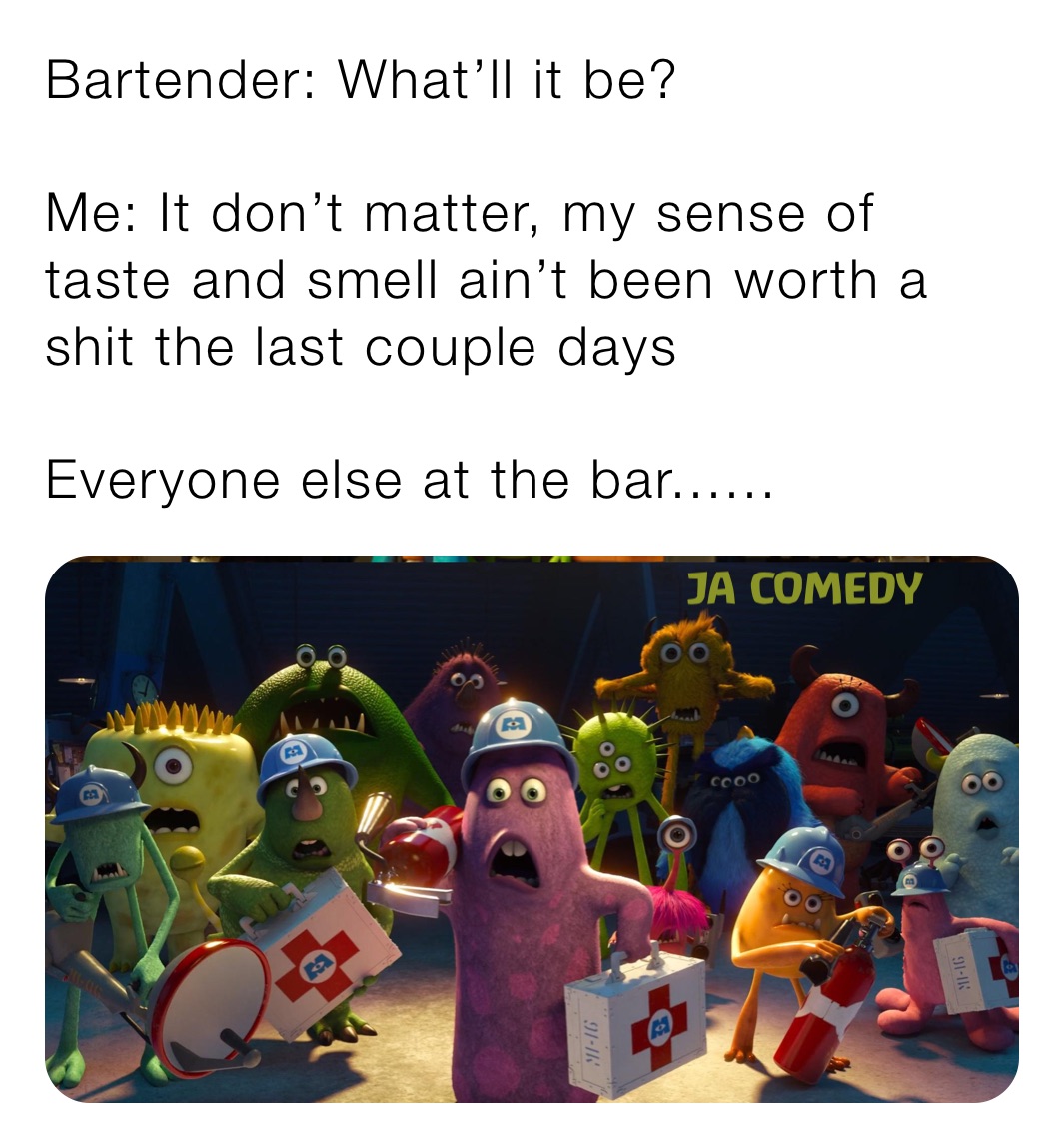 Bartender: What’ll it be?

Me: It don’t matter, my sense of taste and smell ain’t been worth a shit the last couple days

Everyone else at the bar......
