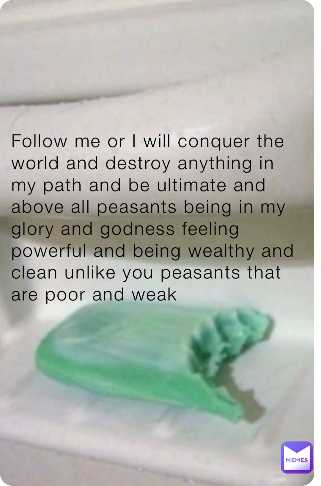 Follow me or I will conquer the world and destroy anything in my path and be ultimate and above all peasants being in my glory and godness feeling powerful and being wealthy and clean unlike you peasants that are poor and weak