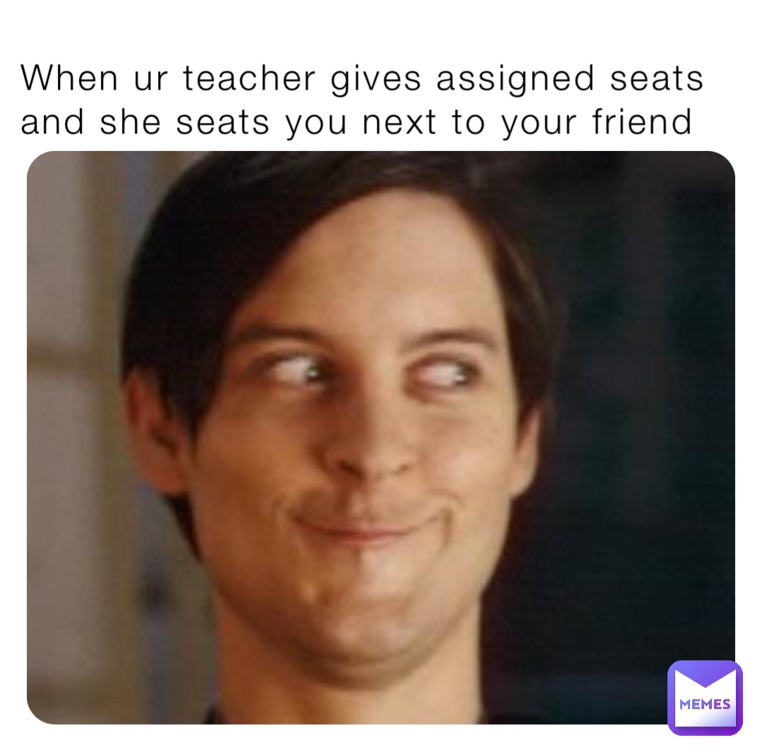 When ur teacher gives assigned seats and she seats you next to your friend