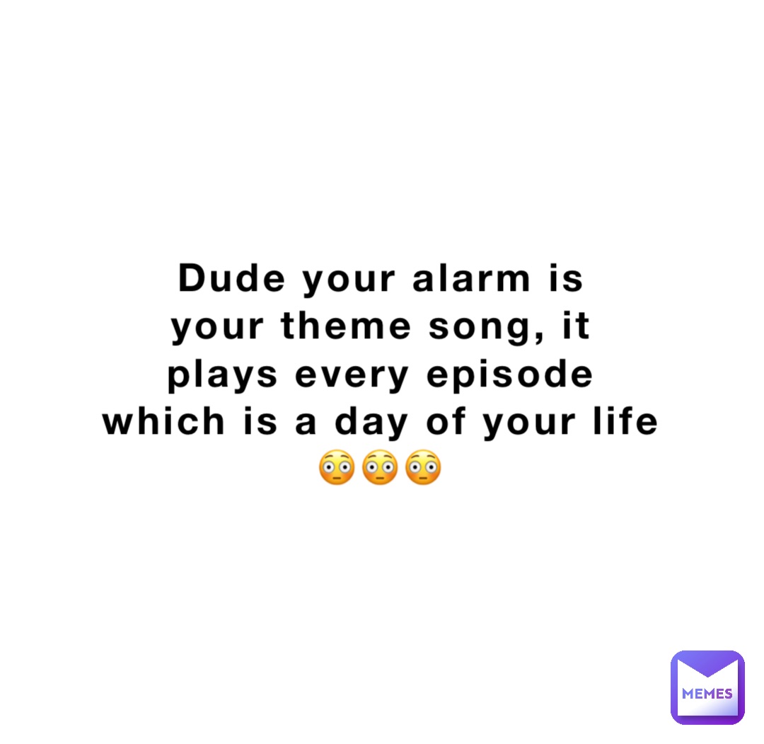 Dude your alarm is
your theme song, it
plays every episode
which is a day of your life
😳😳😳