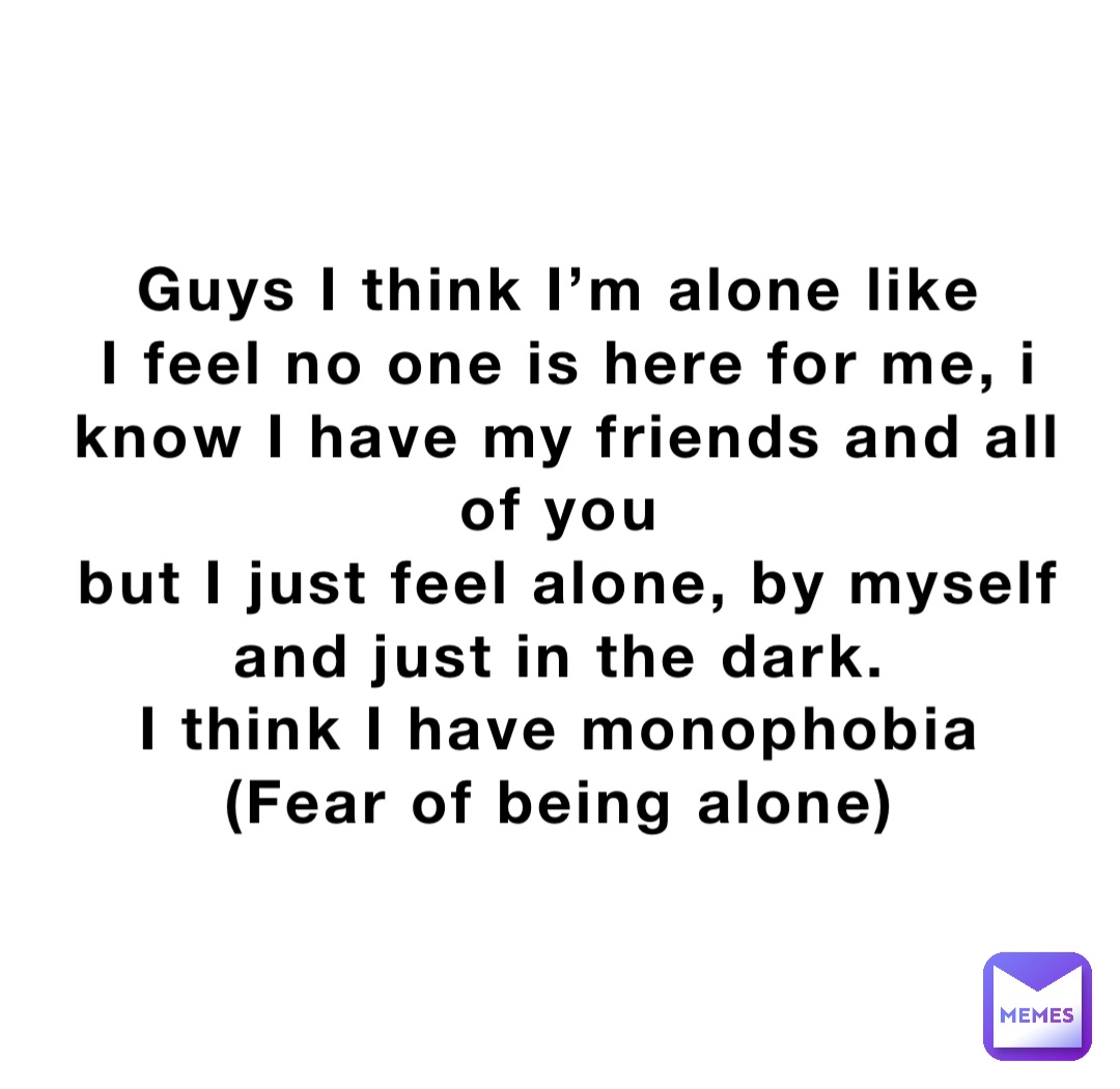 Guys I think I’m alone like
I feel no one is here for me, i know I have my friends and all of you
but I just feel alone, by myself and just in the dark.
I think I have monophobia
(Fear of being alone)