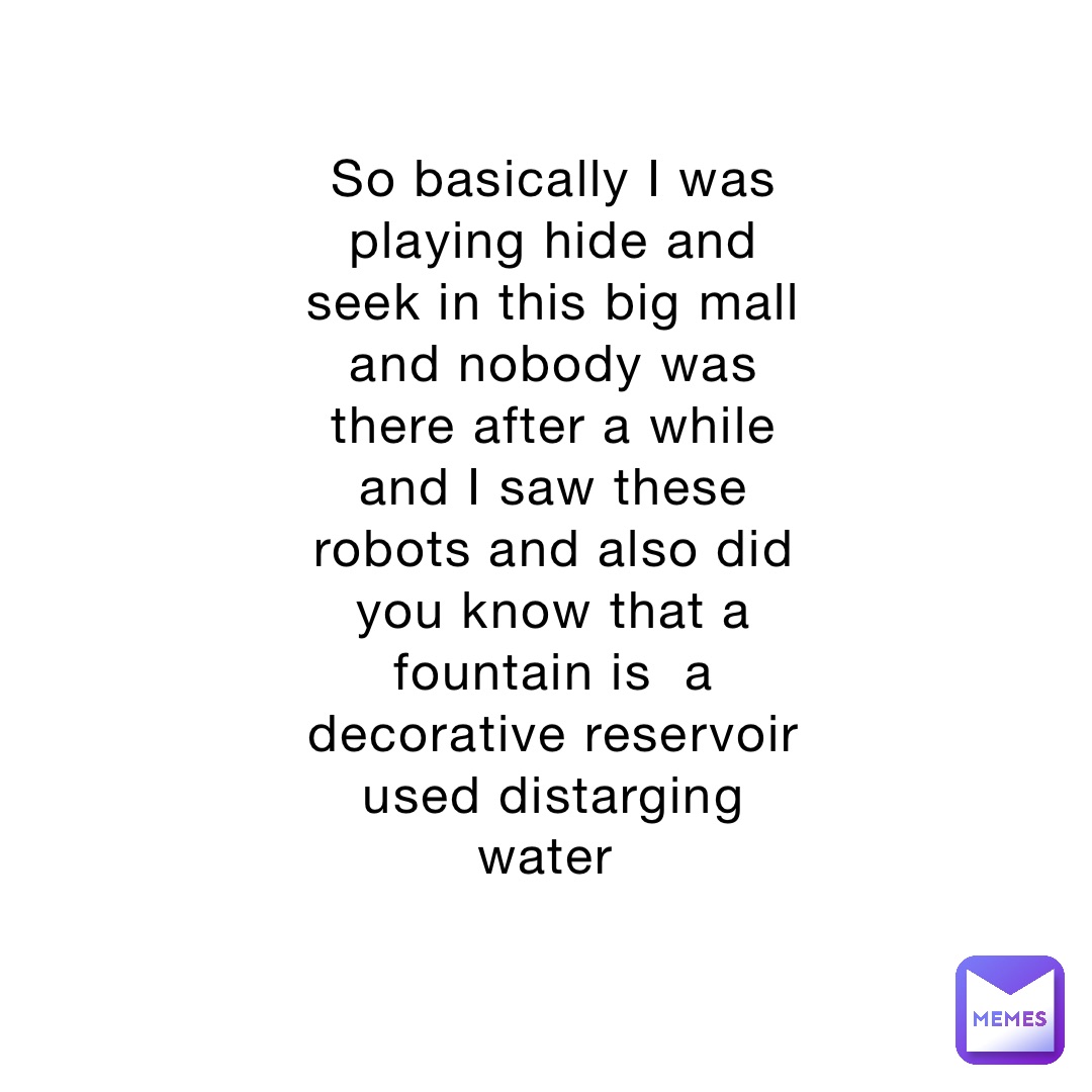 So basically I was playing hide and seek in this big mall and nobody was there after a while and I saw these robots and also did you know that a fountain is  a decorative reservoir used distarging water