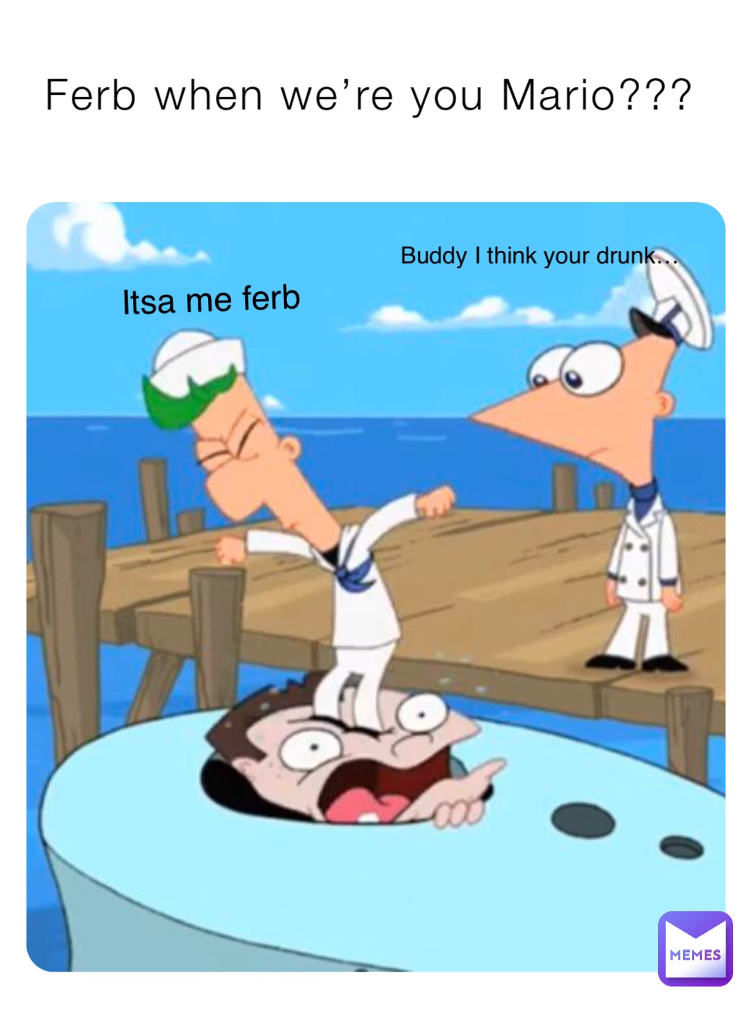 Ferb when we’re you Mario??? Itsa me ferb Buddy I think your drunk…