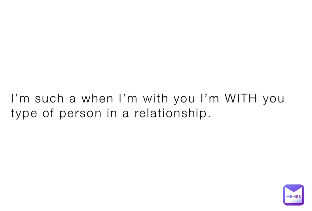 I’m such a when I’m with you I’m WITH you type of person in a relationship.