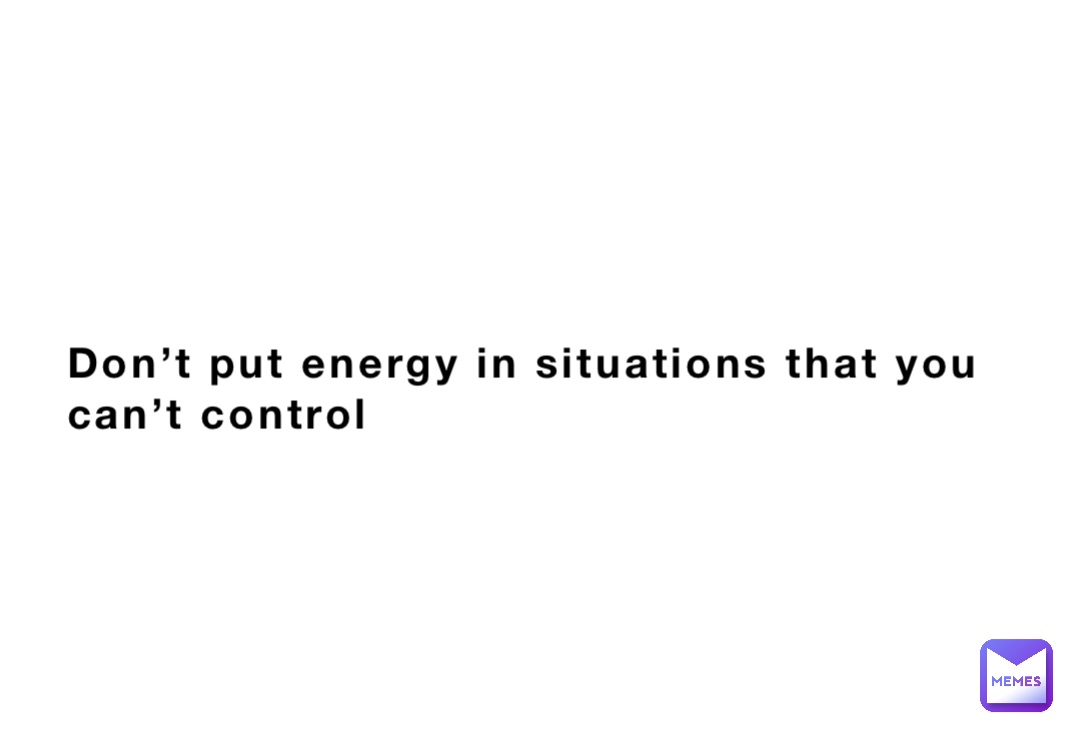 Don’t put energy in situations that you can’t control