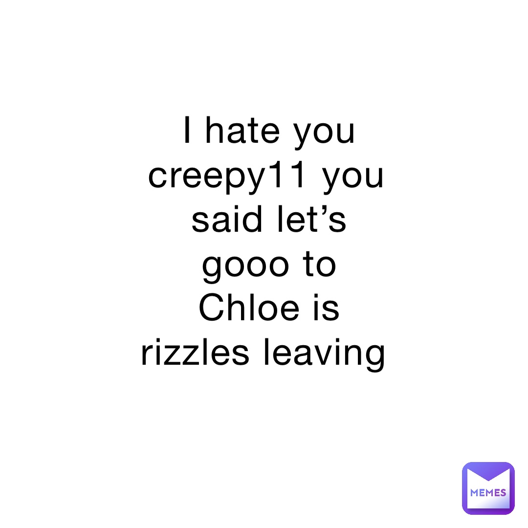 I hate you creepy11 you said let’s gooo to Chloe is rizzles leaving