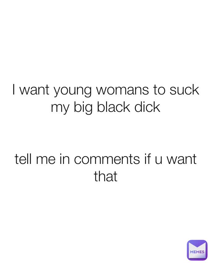 I want young womans to suck my big black dick


tell me in comments if u want that