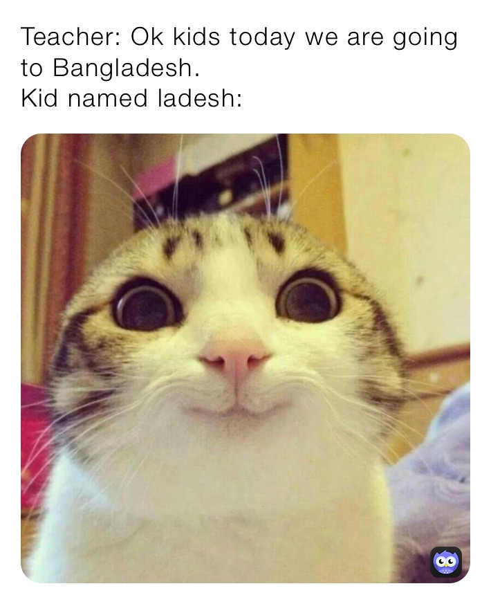 Teacher: Ok kids today we are going to Bangladesh.
Kid named ladesh:
