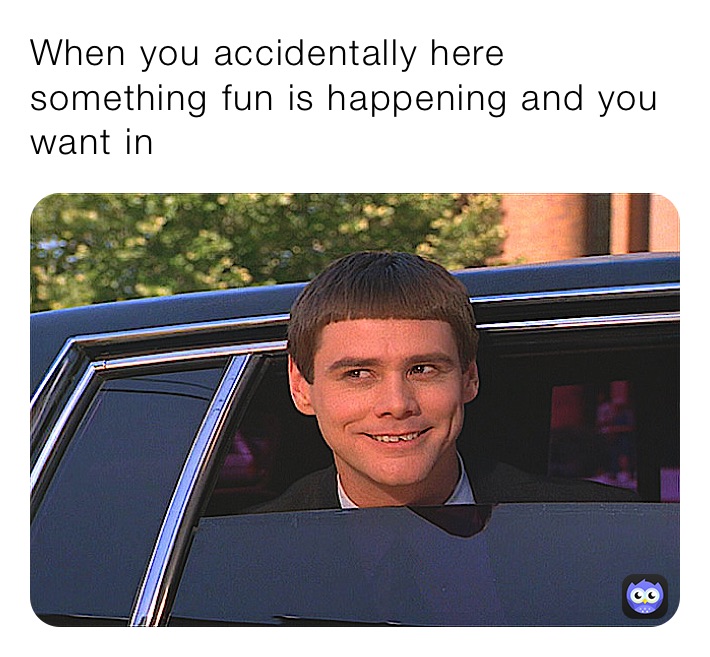 When you accidentally here something fun is happening and you want in