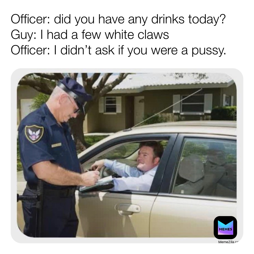 Officer: did you have any drinks today? 
Guy: I had a few white claws 
Officer: I didn’t ask if you were a pussy. 
