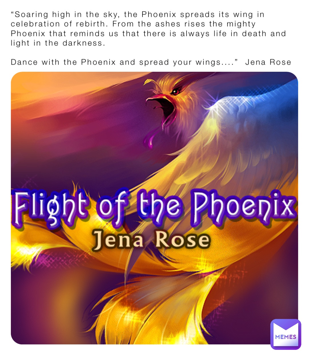 “Soaring high in the sky, the Phoenix spreads its wing in celebration of rebirth. From the ashes rises the mighty Phoenix that reminds us that there is always life in death and light in the darkness.

Dance with the Phoenix and spread your wings....”  Jena Rose