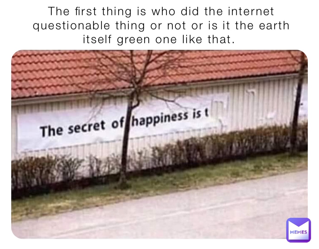 The first thing is who did the internet questionable thing or not or is it the earth itself green one like that.