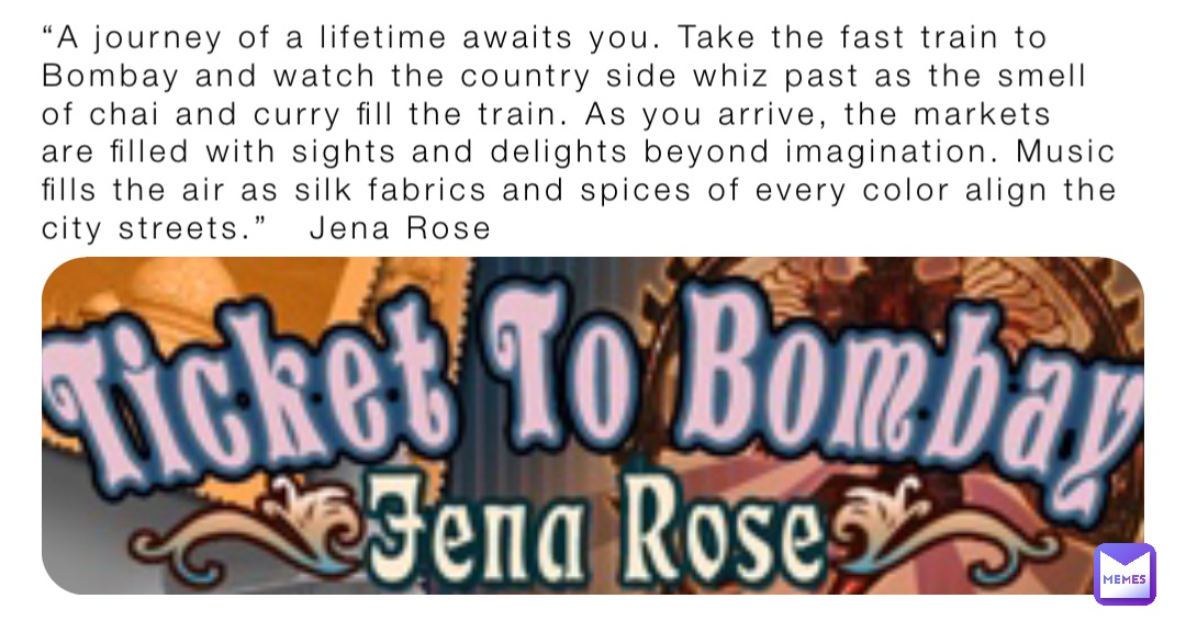 “A journey of a lifetime awaits you. Take the fast train to Bombay and watch the country side whiz past as the smell of chai and curry fill the train. As you arrive, the markets are filled with sights and delights beyond imagination. Music fills the air as silk fabrics and spices of every color align the city streets.”   Jena Rose