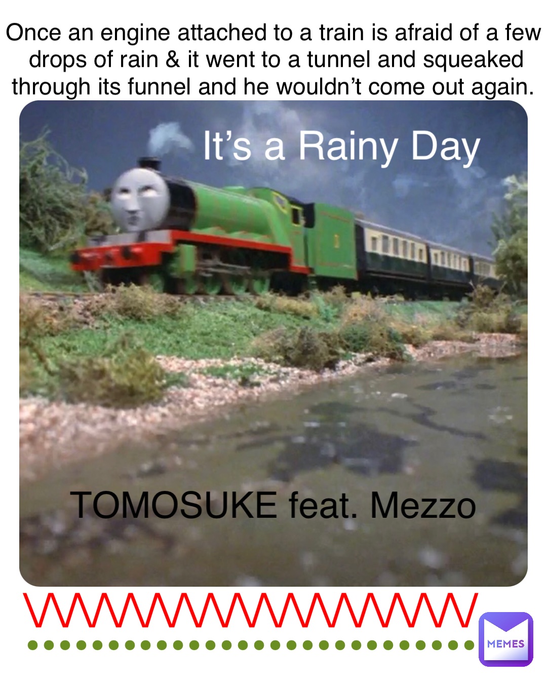 It’s a Rainy Day TOMOSUKE feat. Mezzo Once an engine attached to a train is afraid of a few drops of rain & it went to a tunnel and squeaked through its funnel and he wouldn’t come out again. \/\/\/\/\/\/\/\/\/\/\/\/\/\/\/\/\/ ••••••••••••••••••••••••••••