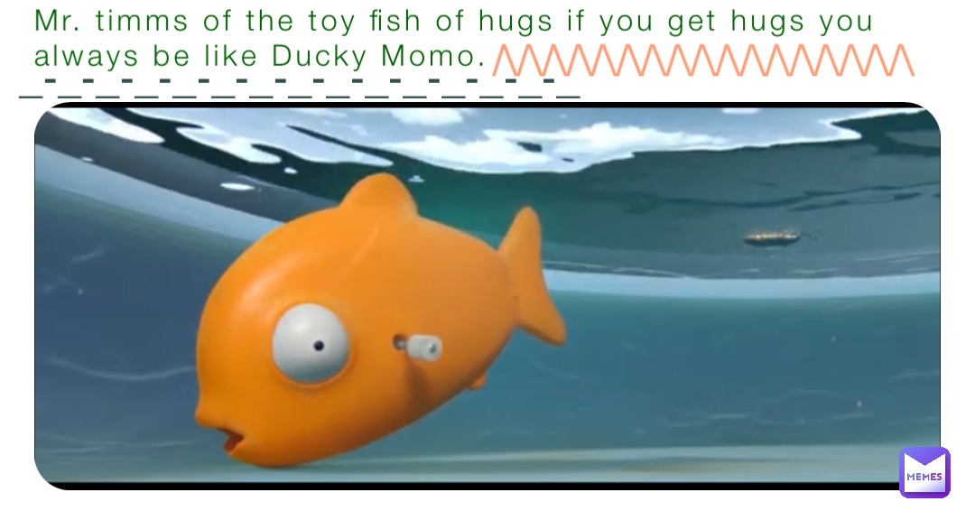 Mr. timms of the toy fish of hugs if you get hugs you always be like Ducky Momo. _-_-_-_-_-_-_-_-_-_-_-_-_-_-_ /\/\/\/\/\/\/\/\/\/\/\/\/\/\/\/\/\