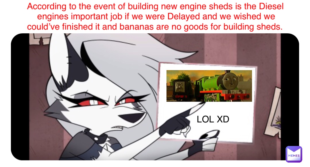 LOL XD According to the event of building new engine sheds is the Diesel engines important job if we were Delayed and we wished we could’ve finished it and bananas are no goods for building sheds.