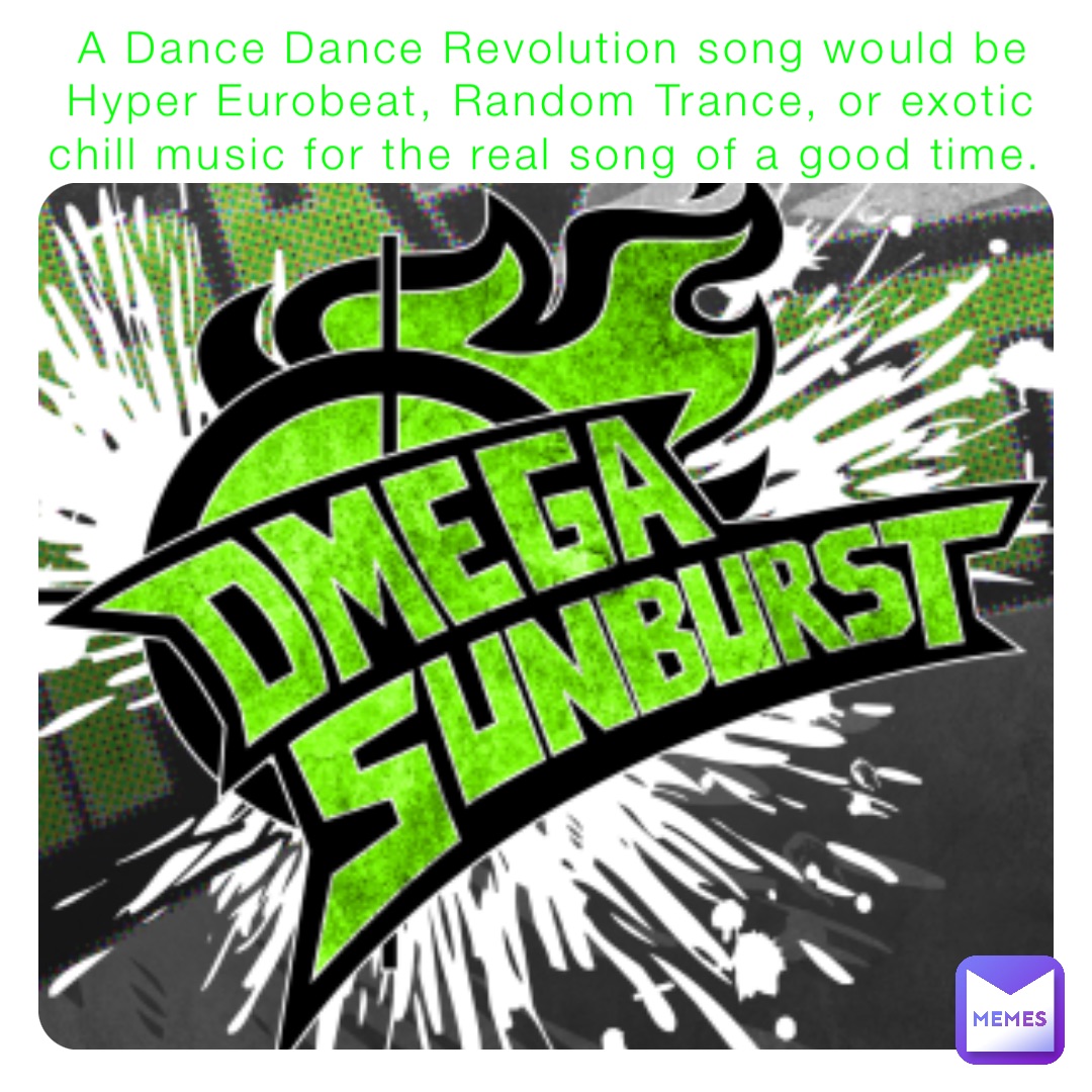 A Dance Dance Revolution song would be Hyper Eurobeat, Random Trance, or exotic chill music for the real song of a good time.