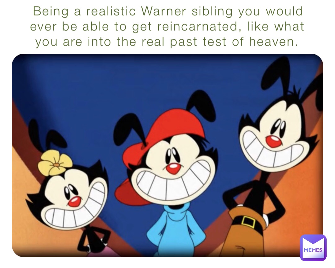 Being a realistic Warner sibling you would ever be able to get reincarnated, like what you are into the real past test of heaven.