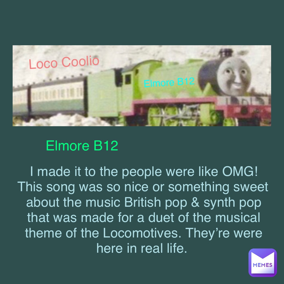 Elmore B12 I made it to the people were like OMG! This song was so nice or something sweet about the music British pop & synth pop that was made for a duet of the musical theme of the Locomotives. They’re were here in real life. Loco Coolio Elmore B12