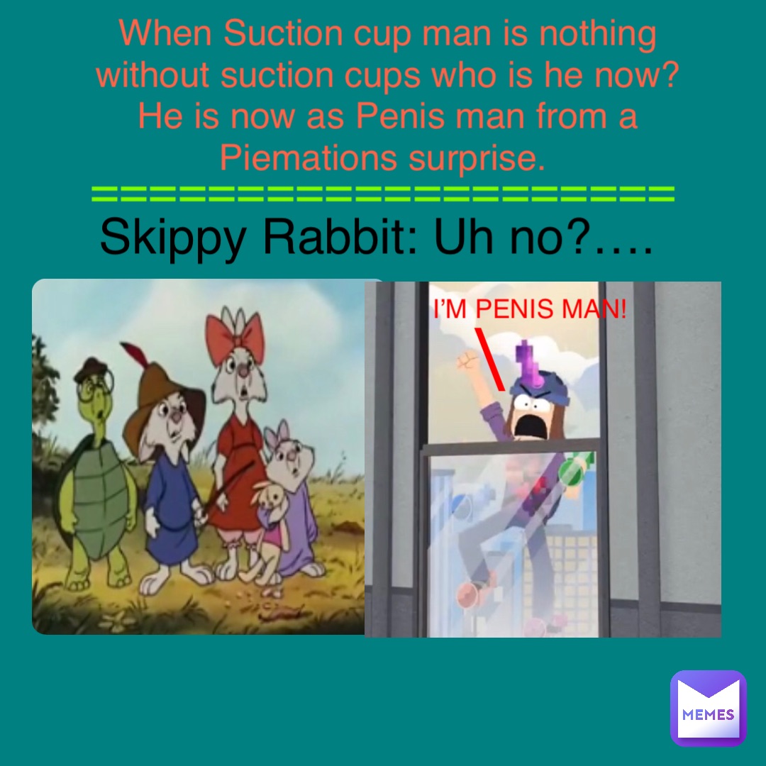 I’M PENIS MAN! \ When Suction cup man is nothing without suction cups who is he now? He is now as Penis man from a Piemations surprise. Skippy Rabbit: Uh no?…. ====================