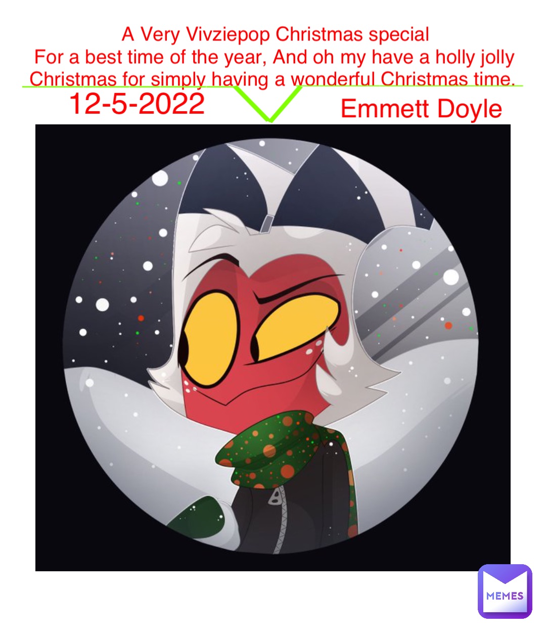 A Very Vivziepop Christmas special 
For a best time of the year, And oh my have a holly jolly Christmas for simply having a wonderful Christmas time. Emmett Doyle 12-5-2022 ______________ \ / ___________________