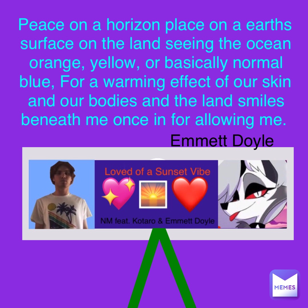 /\ Peace on a horizon place on a earths surface on the land seeing the ocean orange, yellow, or basically normal blue, For a warming effect of our skin and our bodies and the land smiles beneath me once in for allowing me. Emmett Doyle