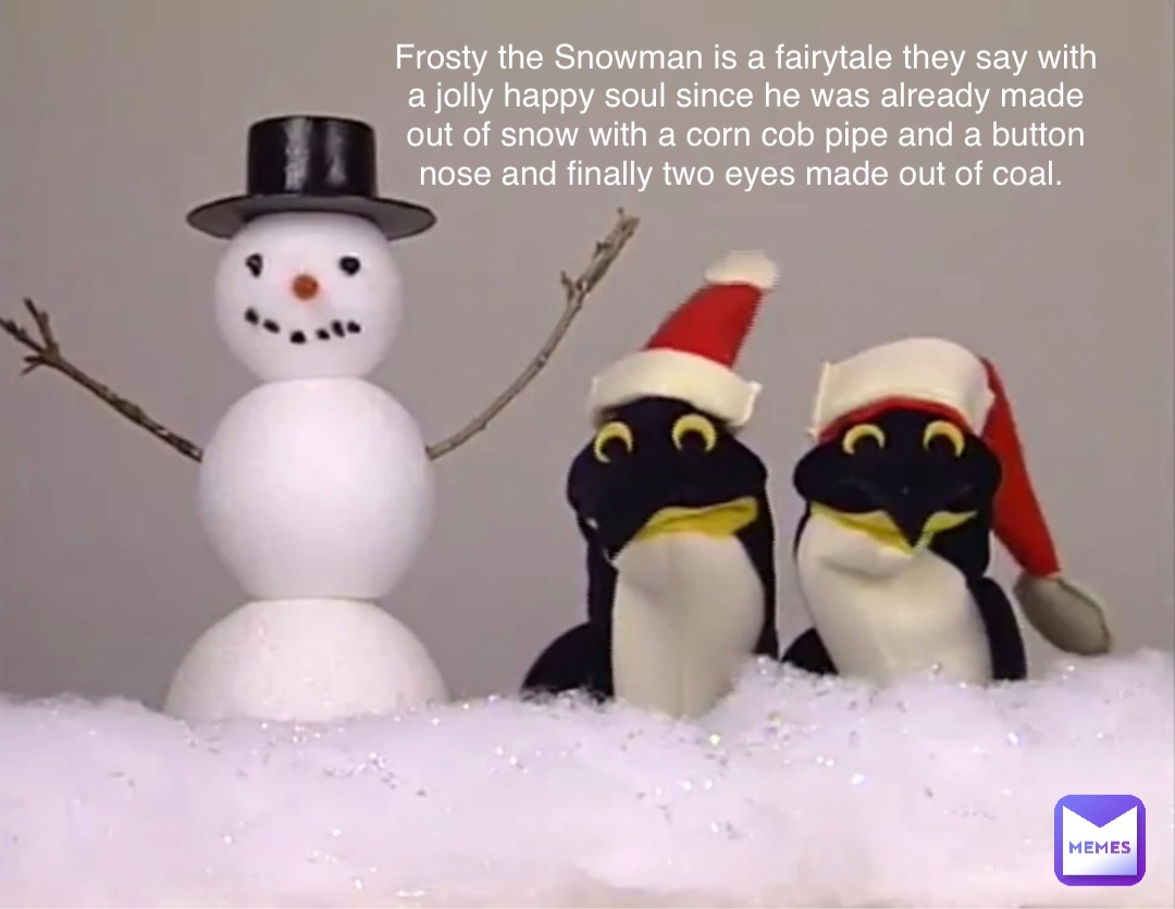 Frosty the Snowman is a fairytale they say with a jolly happy soul since he was already made out of snow with a corn cob pipe and a button nose and finally two eyes made out of coal.