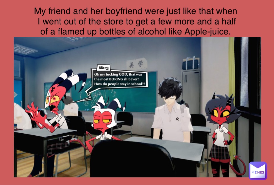 My friend and her boyfriend were just like that when I went out of the store to get a few more and a half of a flamed up bottles of alcohol like Apple-juice.