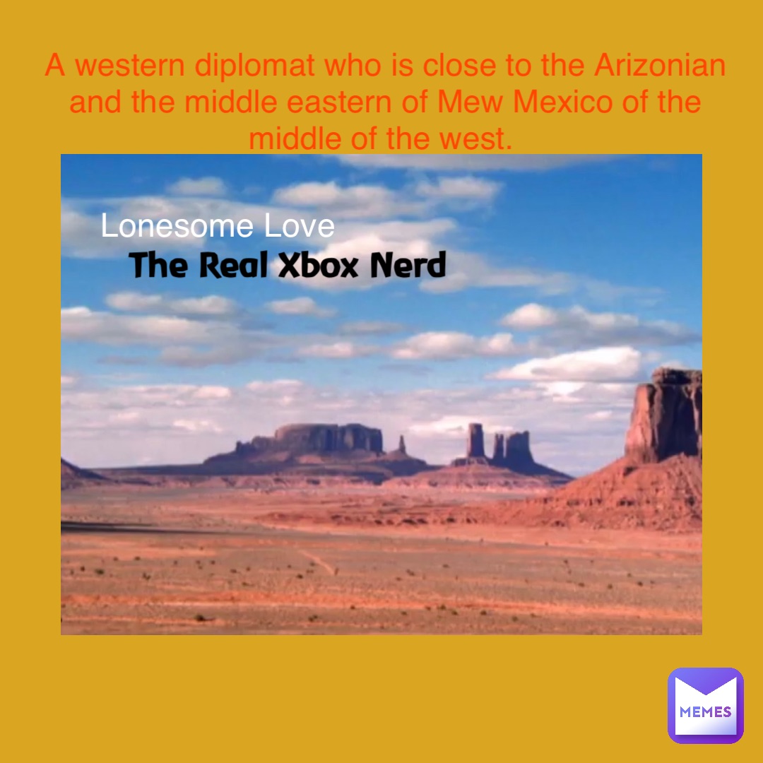 The Real Xbox Nerd Lonesome Love A western diplomat who is close to the Arizonian and the middle eastern of Mew Mexico of the middle of the west. The Real Xbox Nerd Lonesome Love A western diplomat who is close to the Arizonian and the middle eastern of Mew Mexico of the middle of the west.