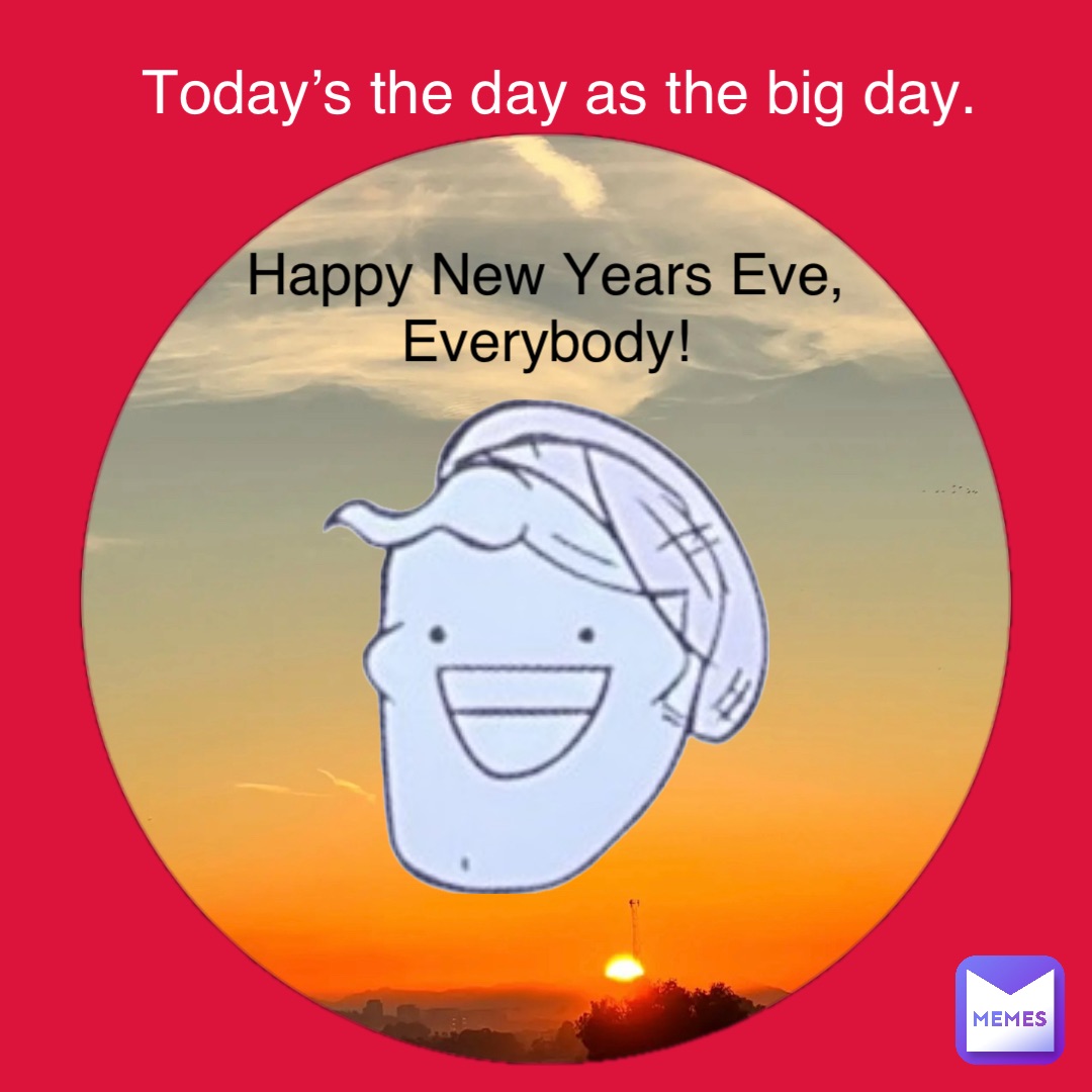 Happy New Years Eve,
Everybody! Today’s the day as the big day.