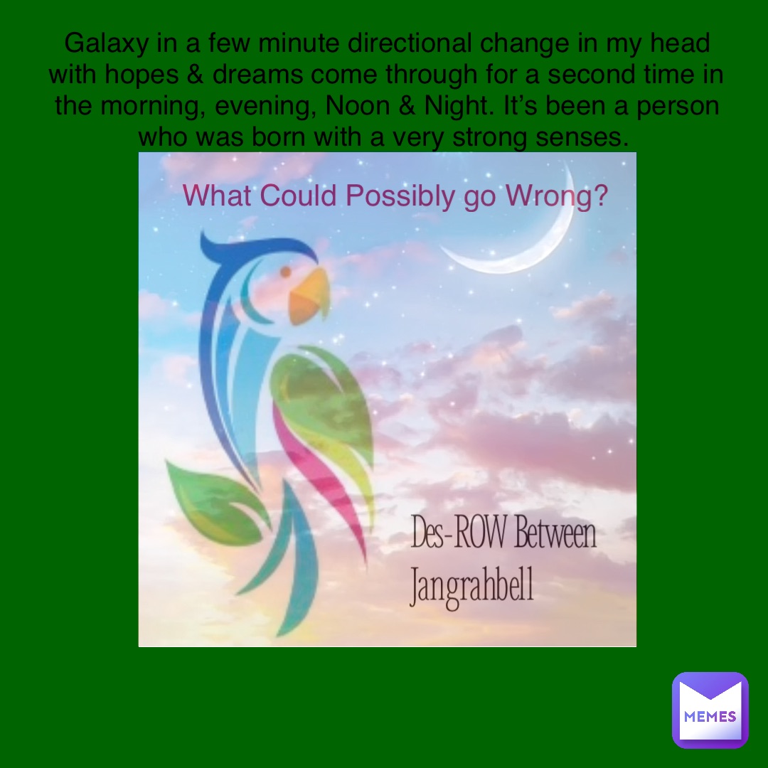 Des-ROW Between 
Jangrahbell What Could Possibly go Wrong? Galaxy in a few minute directional change in my head with hopes & dreams come through for a second time in the morning, evening, Noon & Night. It’s been a person who was born with a very strong senses.