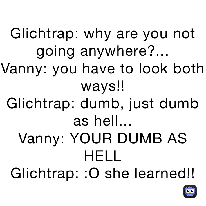 Glichtrap: why are you not going anywhere?...
Vanny: you have to look both ways!!
Glichtrap: dumb, just dumb as hell...
Vanny: YOUR DUMB AS HELL
Glichtrap: :O she learned!!