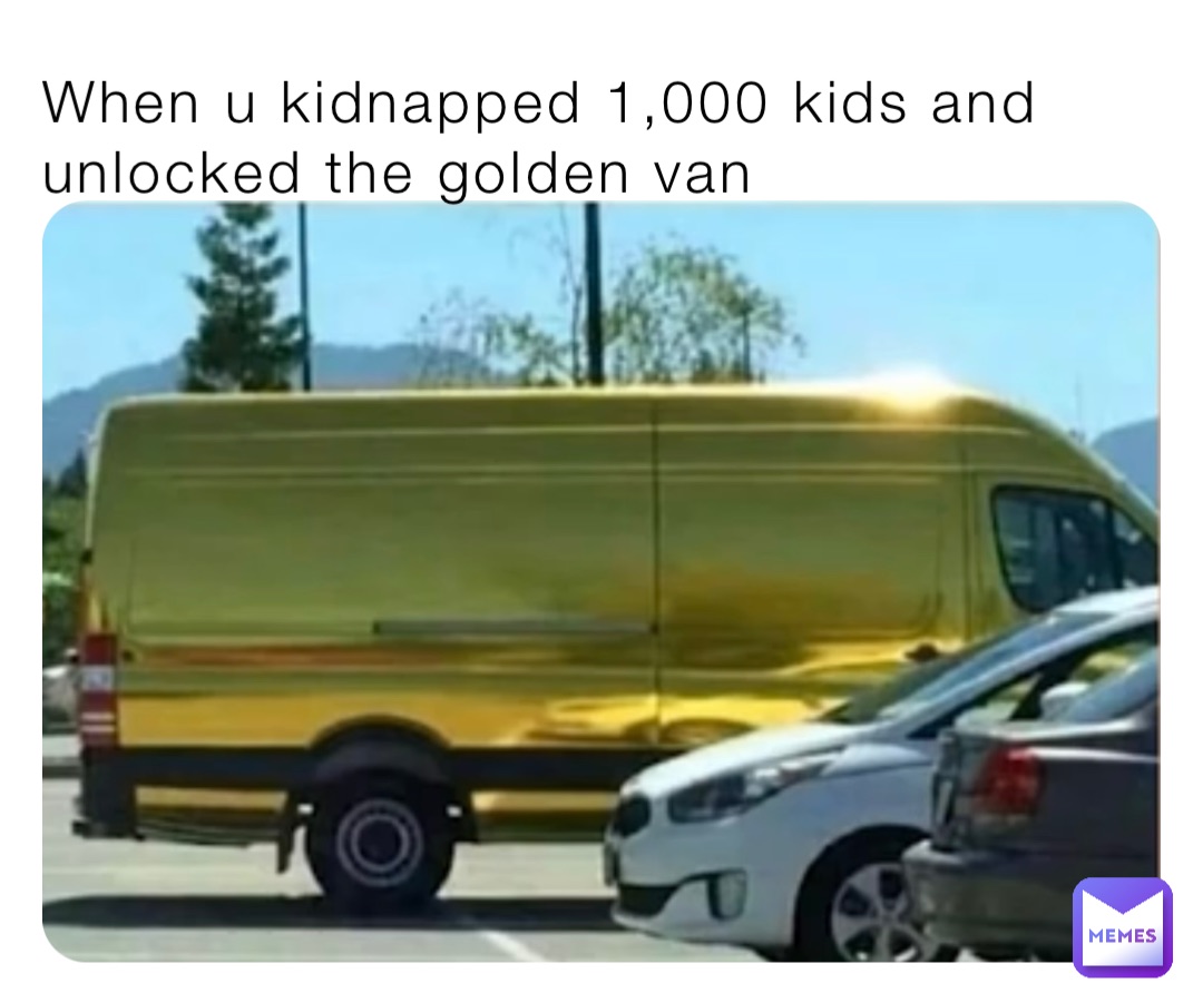 When u kidnapped 1,000 kids and unlocked the golden van