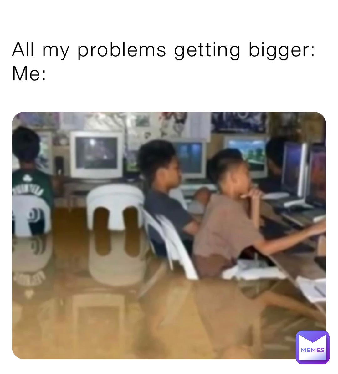 All my problems getting bigger:
Me: