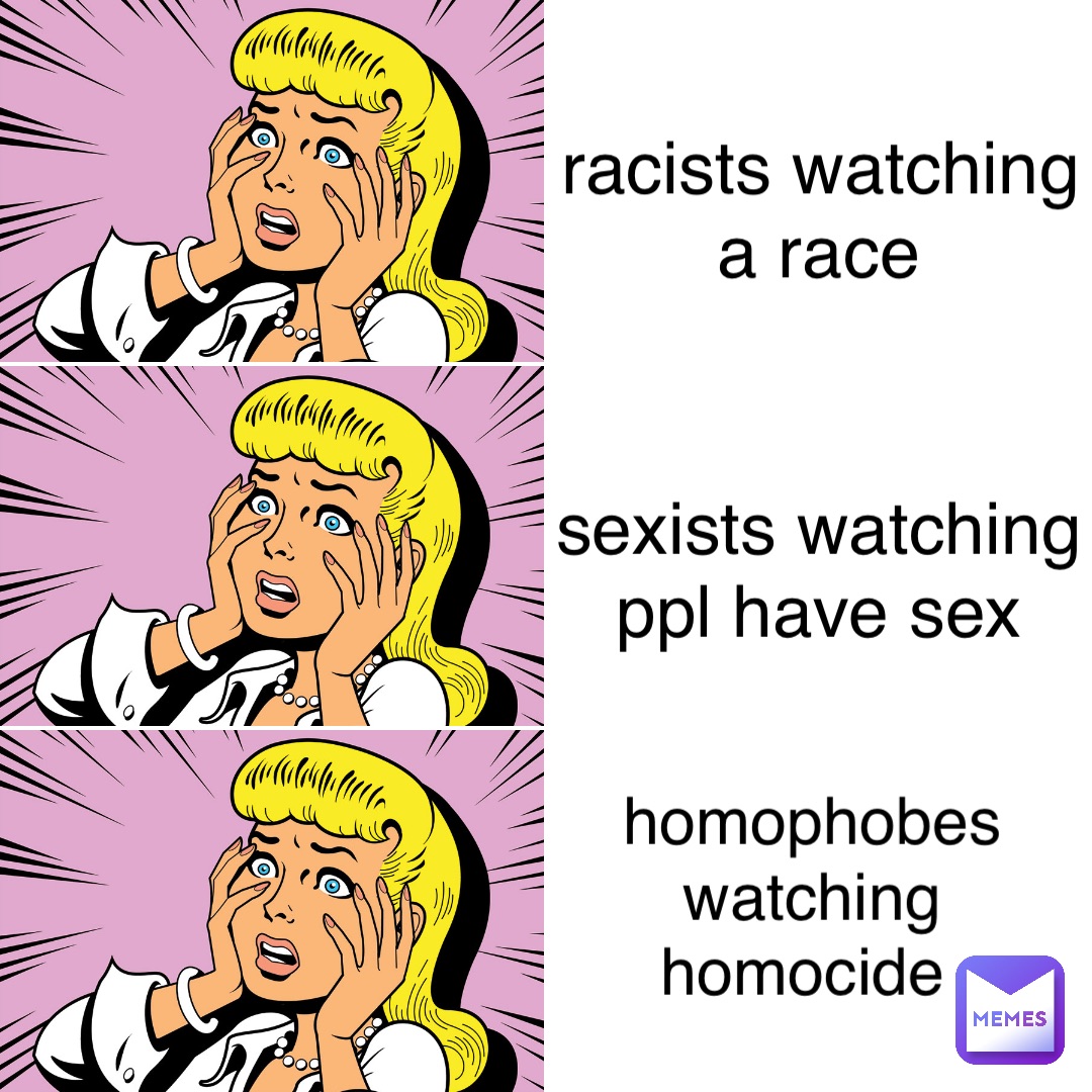 racists watching a race sexists watching ppl have sex homophobes watching homocide homophobes watching 
homocide