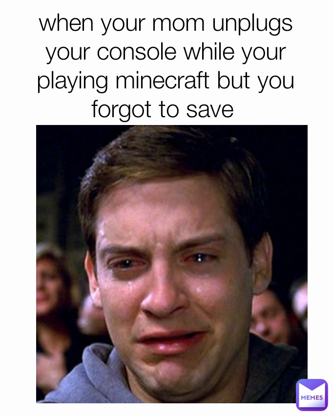 when your mom unplugs your console while your playing minecraft but you forgot to save 
