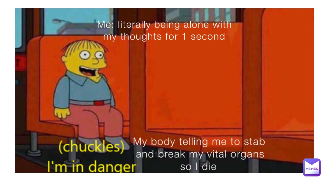 Me: literally being alone with my thoughts for 1 second My body telling me to stab and break my vital organs so I die