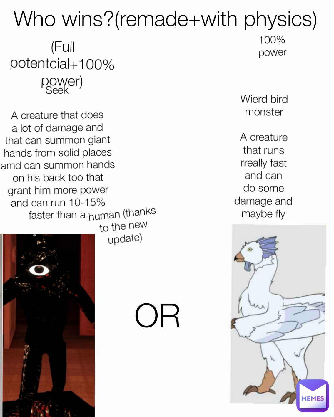 100% power OR Who wins?(remade+with physics) Seek

A creature that does a lot of damage and that can summon giant hands from solid places amd can summon hands on his back too that grant him more power and can run 10-15% faster than a  (Full potentcial+100% power) Wierd bird monster

A creature that runs rreally fast and can do some damage and maybe fly human (thanks to the new update)