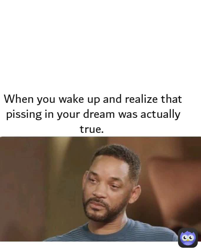 When you wake up and realize that pissing in your dream was actually true. 