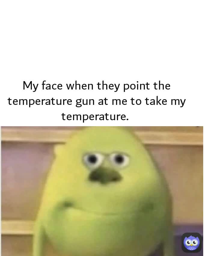 My face when they point the temperature gun at me to take my temperature. 