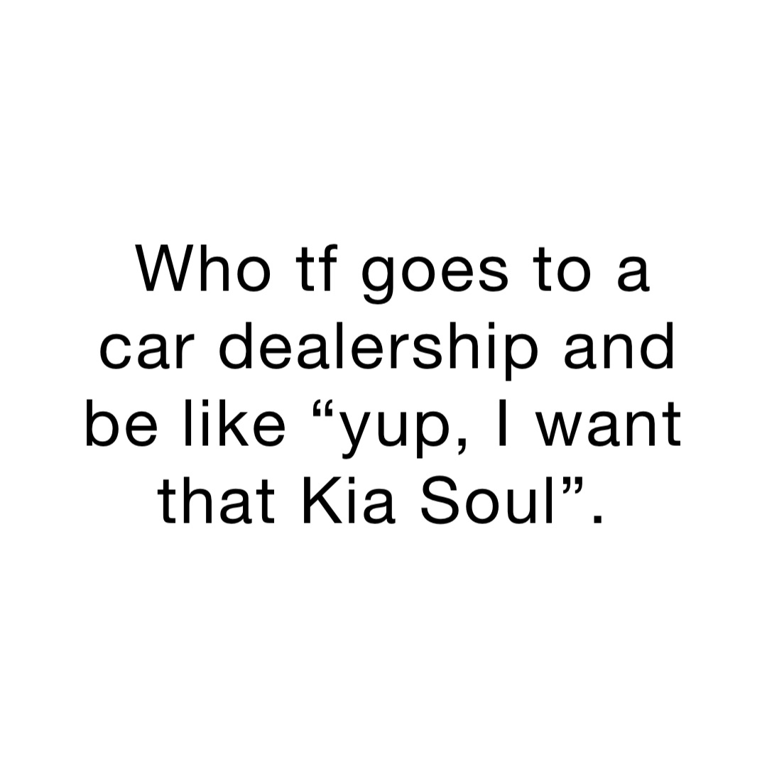 Who tf goes to a car dealership and be like “yup, I want that Kia Soul”.
