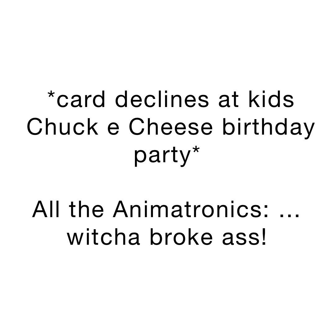 *card declines at kids Chuck e Cheese birthday party*

All the Animatronics: …witcha broke ass!