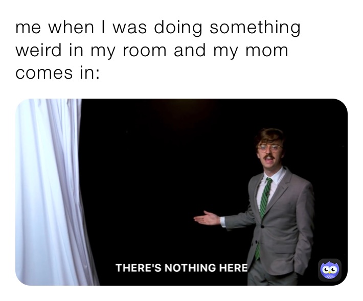 me when I was doing something weird in my room and my mom comes in: