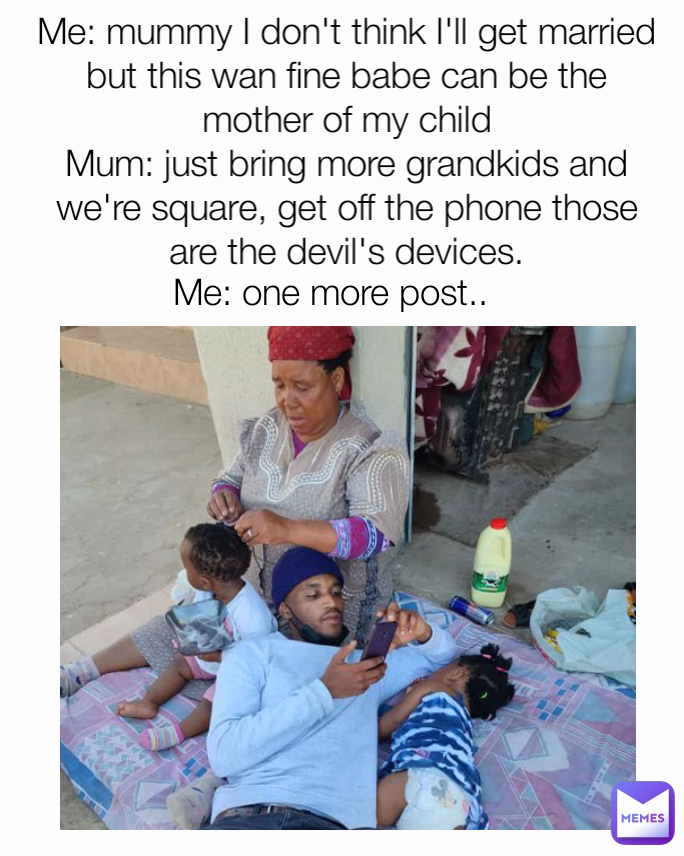 Me: one more post.. Me: mummy I don't think I'll get married but this wan fine babe can be the mother of my child
Mum: just bring more grandkids and we're square, get off the phone those are the devil's devices.
