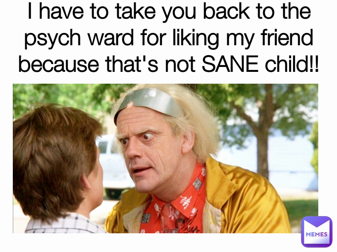 I have to take you back to the psych ward for liking my friend because that's not SANE child!!